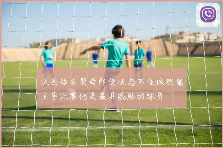 沃西称东契奇即使状态不佳依然能主导比赛他是最具威胁的球员