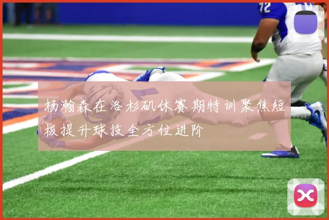 杨瀚森在洛杉矶休赛期特训聚焦短板提升球技全方位进阶