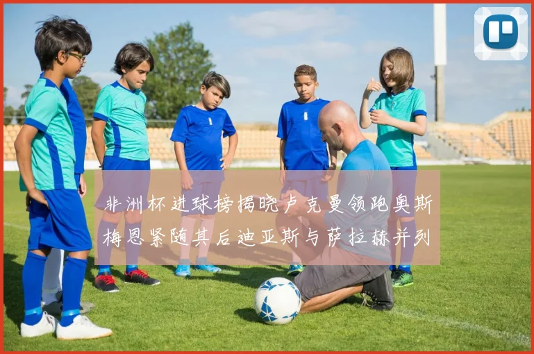 非洲杯进球榜揭晓卢克曼领跑奥斯梅恩紧随其后迪亚斯与萨拉赫并列第三