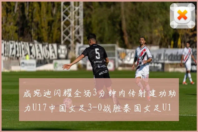 成宛迪闪耀全场3分钟内传射建功助力U17中国女足3-0战胜泰国女足U17