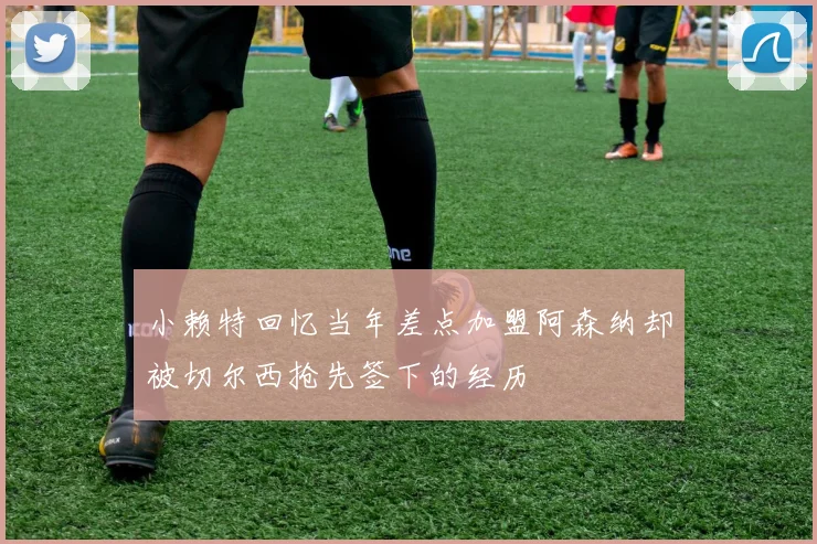 小赖特回忆当年差点加盟阿森纳却被切尔西抢先签下的经历