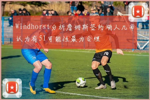 Windhorst分析詹姆斯签约湖人几率认为有51可能性最为合理