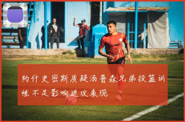约什史密斯质疑汤普森兄弟投篮训练不足影响进攻表现