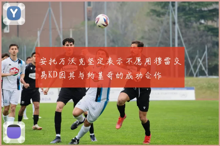 安托万沃克坚定表示不愿用穆雷交易KD因其与约基奇的成功合作