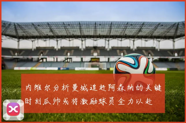 内维尔分析曼城追赶阿森纳的关键时刻瓜帅或将激励球员全力以赴