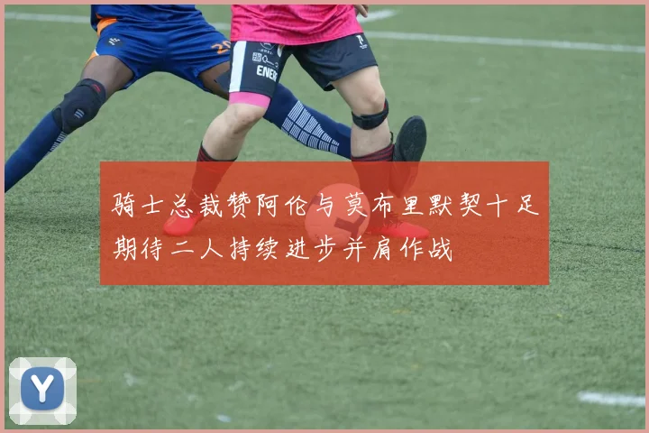 骑士总裁赞阿伦与莫布里默契十足期待二人持续进步并肩作战