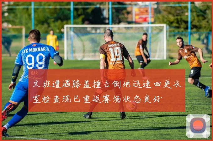 文班遭遇膝盖撞击倒地迅速回更衣室检查现已重返赛场状态良好
