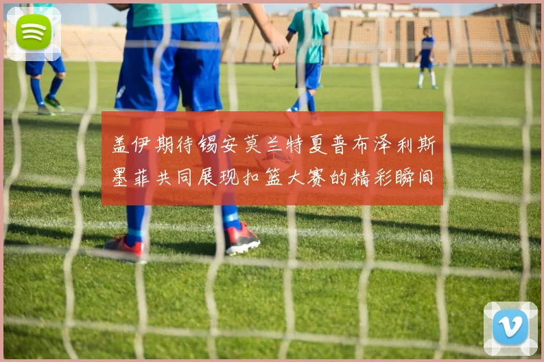 盖伊期待锡安莫兰特夏普布泽利斯墨菲共同展现扣篮大赛的精彩瞬间