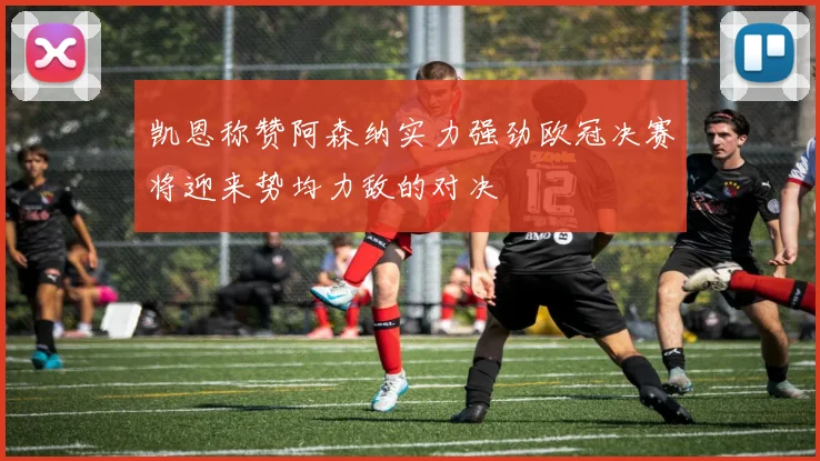 凯恩称赞阿森纳实力强劲欧冠决赛将迎来势均力敌的对决