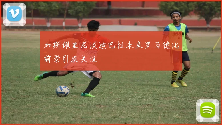 加斯佩里尼谈迪巴拉未来罗马德比前景引发关注
