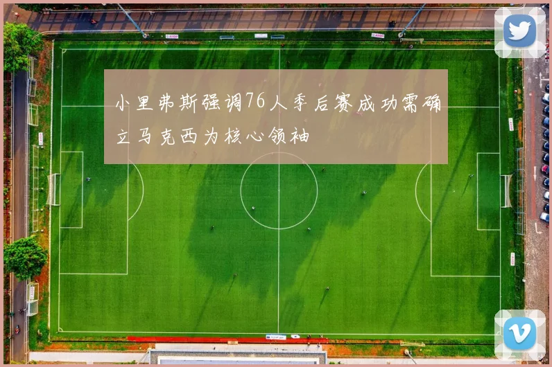 小里弗斯强调76人季后赛成功需确立马克西为核心领袖
