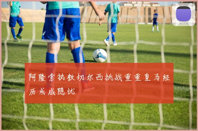 阿隆索执教切尔西挑战重重皇马经历或成隐忧
