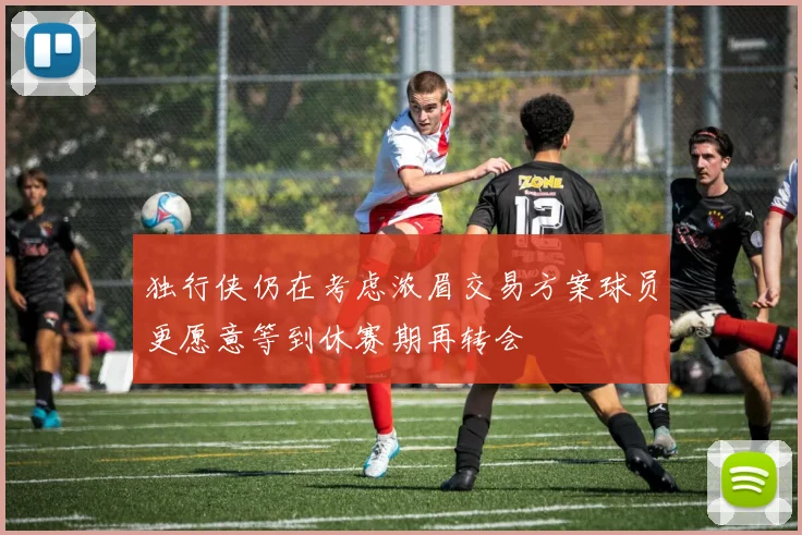 独行侠仍在考虑浓眉交易方案球员更愿意等到休赛期再转会