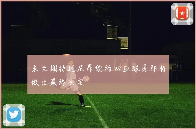 米兰期待迈尼昂续约回应球员即将做出最终决定