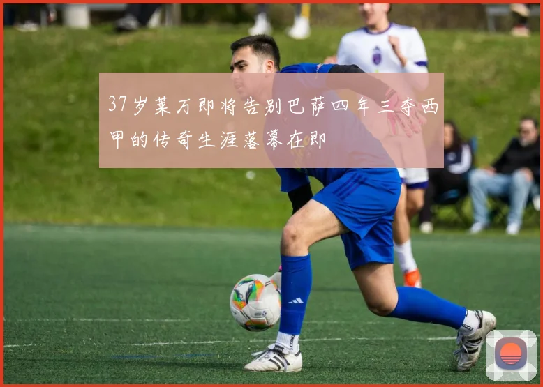 37岁莱万即将告别巴萨四年三夺西甲的传奇生涯落幕在即