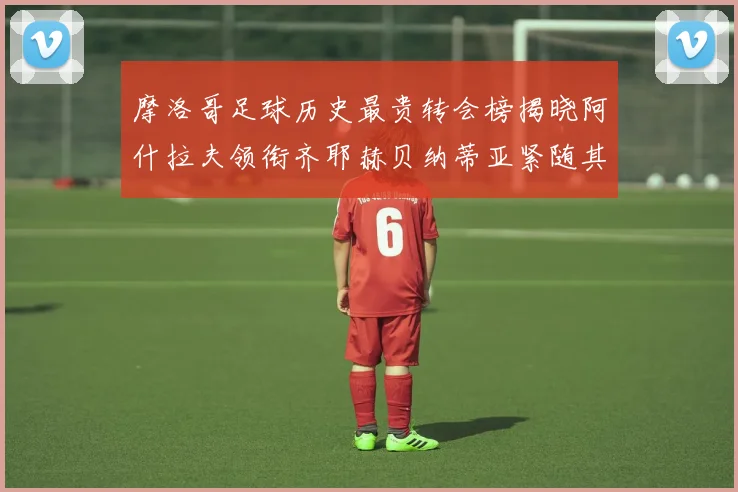 摩洛哥足球历史最贵转会榜揭晓阿什拉夫领衔齐耶赫贝纳蒂亚紧随其后