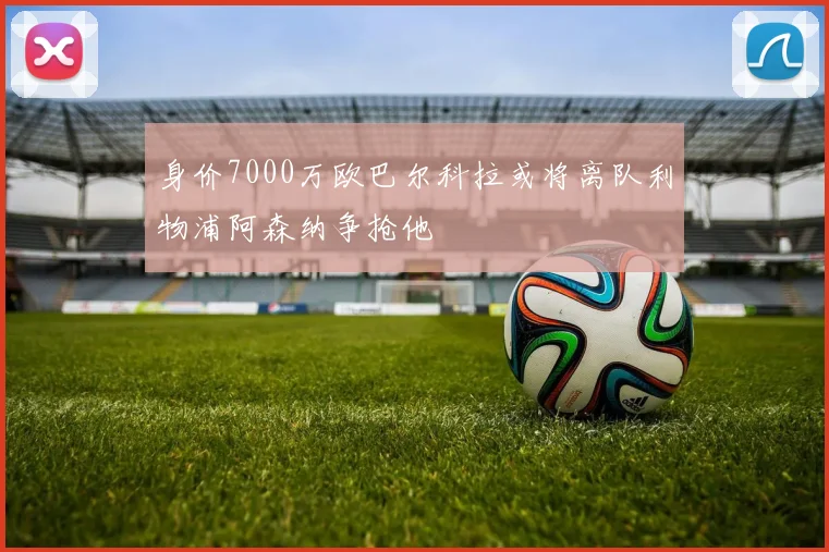 身价7000万欧巴尔科拉或将离队利物浦阿森纳争抢他