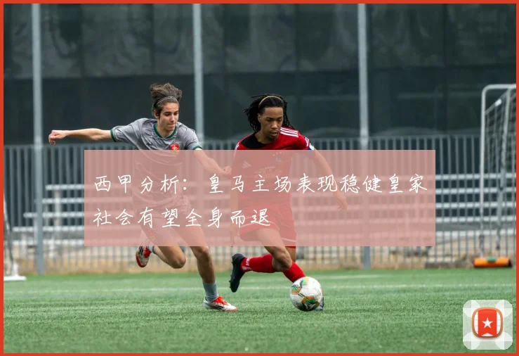 西甲分析：皇马主场表现稳健皇家社会有望全身而退