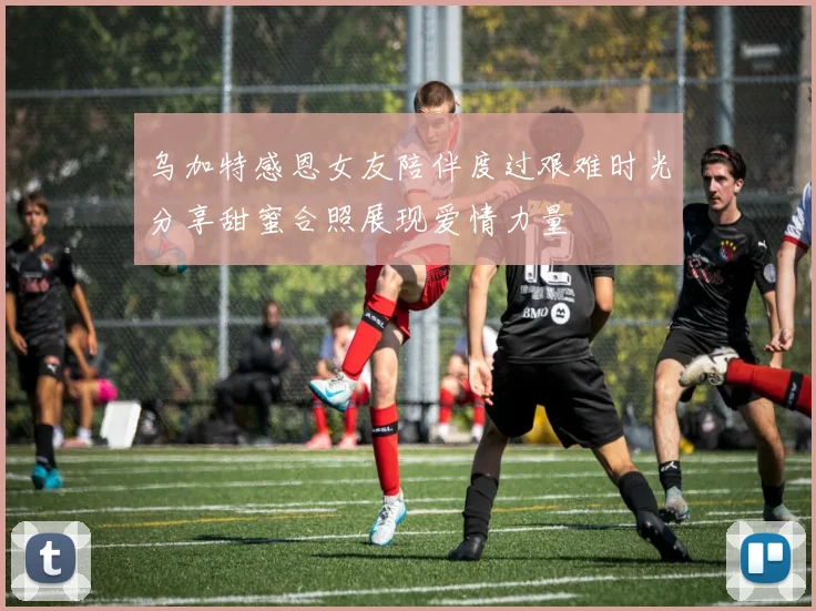 乌加特感恩女友陪伴度过艰难时光分享甜蜜合照展现爱情力量