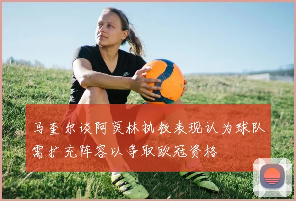 马奎尔谈阿莫林执教表现认为球队需扩充阵容以争取欧冠资格