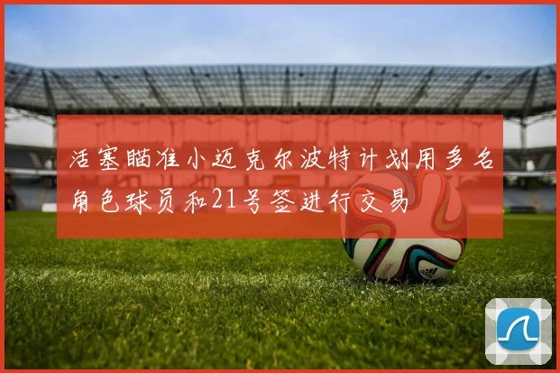 活塞瞄准小迈克尔波特计划用多名角色球员和21号签进行交易