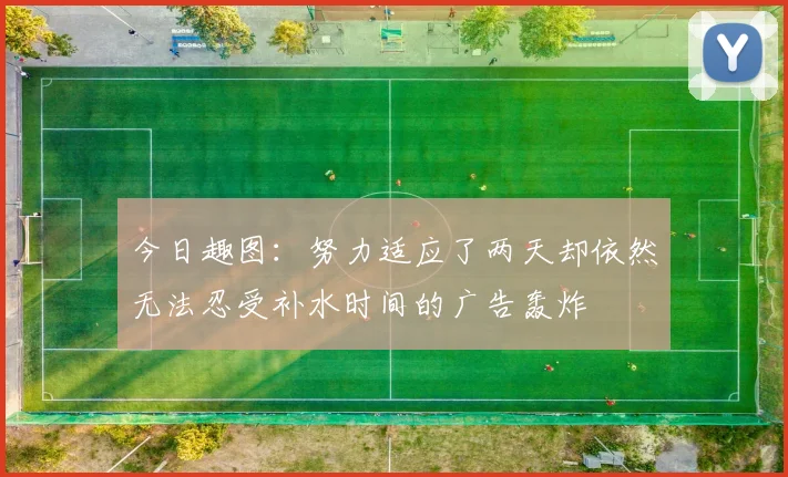 今日趣图：努力适应了两天却依然无法忍受补水时间的广告轰炸