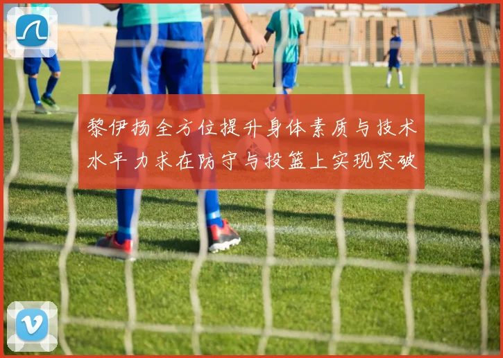 黎伊扬全方位提升身体素质与技术水平力求在防守与投篮上实现突破