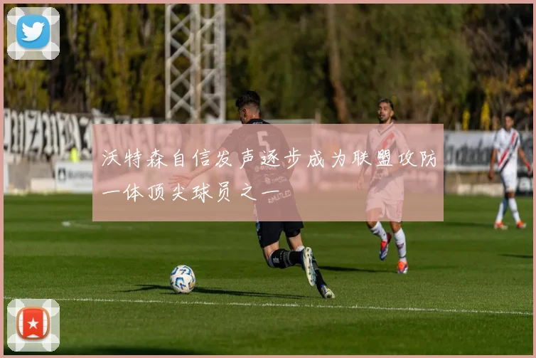 沃特森自信发声逐步成为联盟攻防一体顶尖球员之一