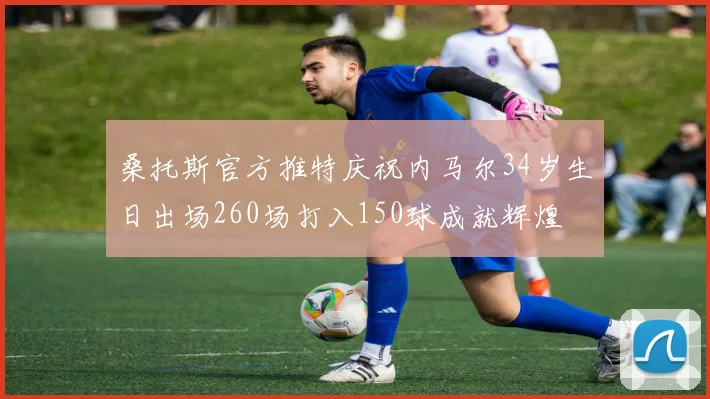 桑托斯官方推特庆祝内马尔34岁生日出场260场打入150球成就辉煌
