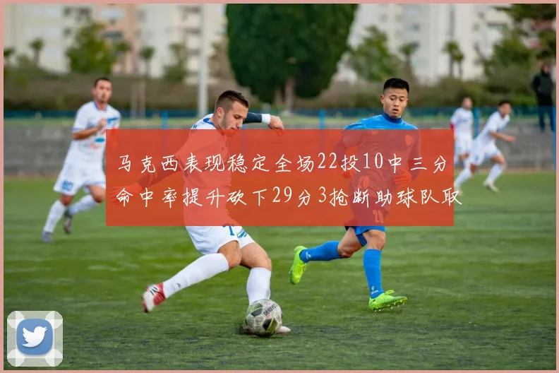 马克西表现稳定全场22投10中三分命中率提升砍下29分3抢断助球队取胜