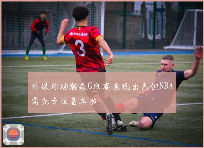 外媒称杨瀚森G联赛表现出色但NBA需先专注基本功