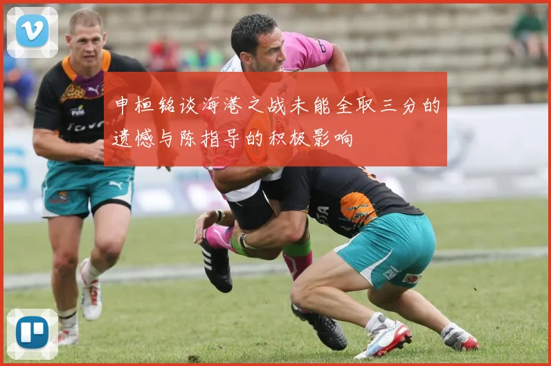 申桓铭谈海港之战未能全取三分的遗憾与陈指导的积极影响