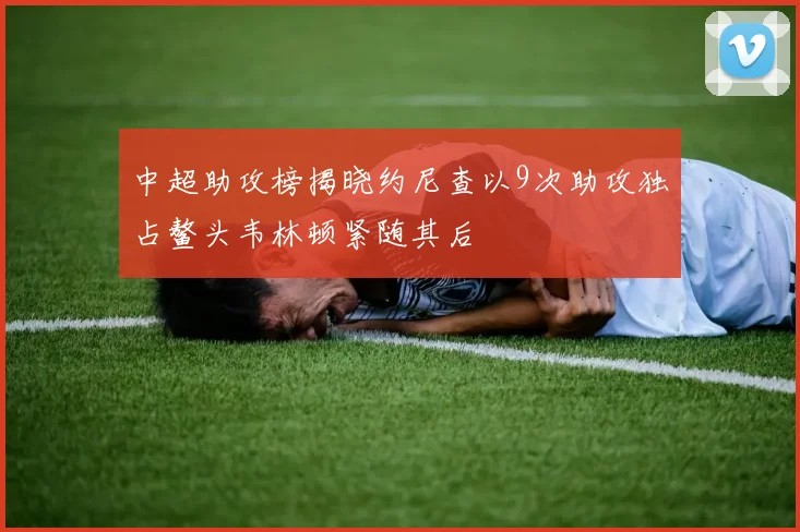 中超助攻榜揭晓约尼查以9次助攻独占鳌头韦林顿紧随其后